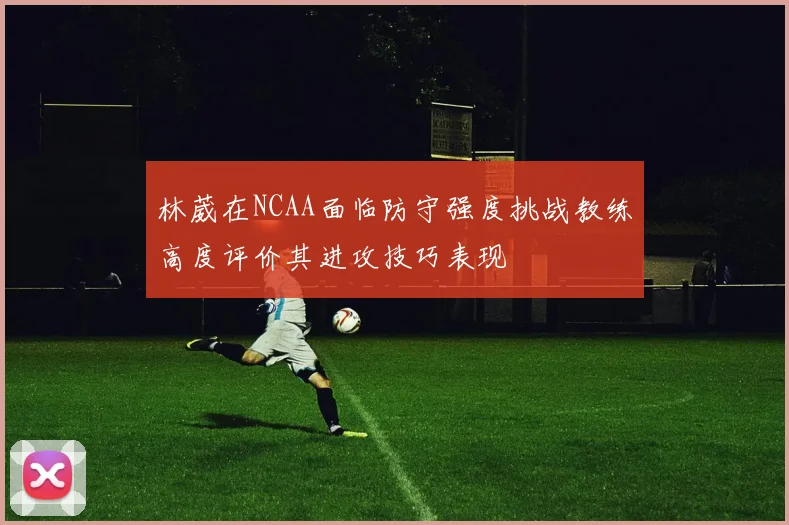 林葳在NCAA面临防守强度挑战教练高度评价其进攻技巧表现