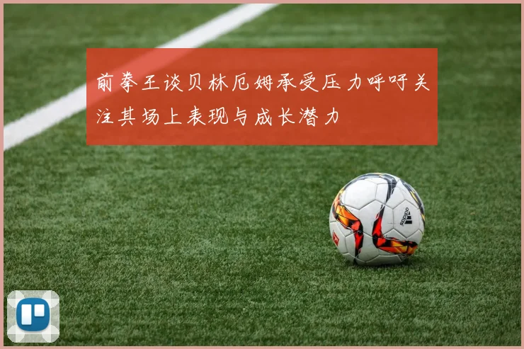 前拳王谈贝林厄姆承受压力呼吁关注其场上表现与成长潜力
