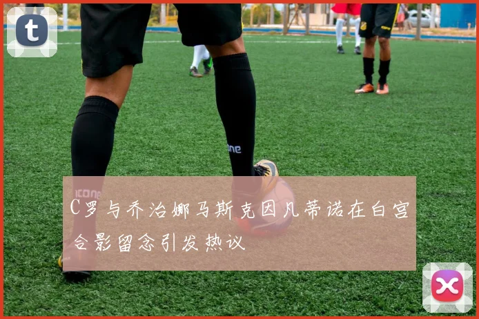 C罗与乔治娜马斯克因凡蒂诺在白宫合影留念引发热议