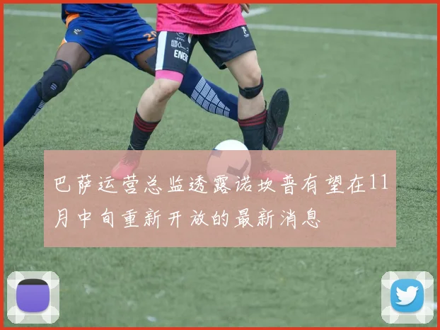 巴萨运营总监透露诺坎普有望在11月中旬重新开放的最新消息