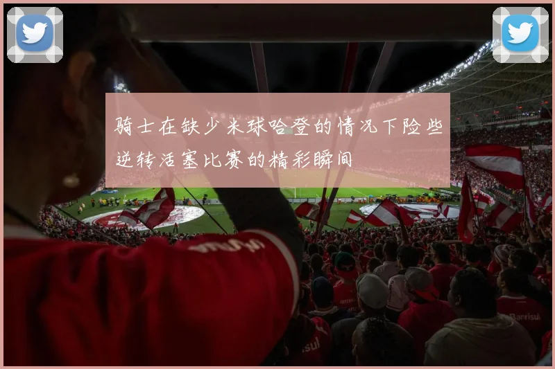 骑士在缺少米球哈登的情况下险些逆转活塞比赛的精彩瞬间