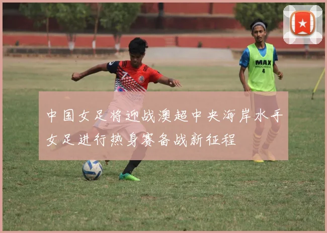中国女足将迎战澳超中央海岸水手女足进行热身赛备战新征程
