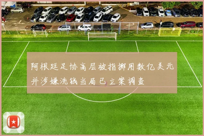 阿根廷足协高层被指挪用数亿美元并涉嫌洗钱当局已立案调查