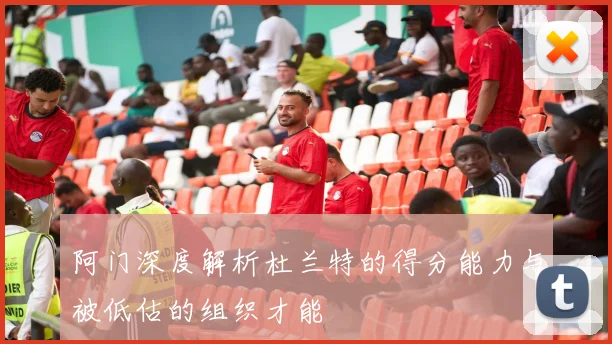 阿门深度解析杜兰特的得分能力与被低估的组织才能