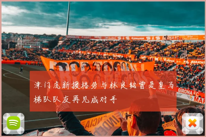 津门虎新援格劳与林良铭曾是皇马梯队队友再见成对手