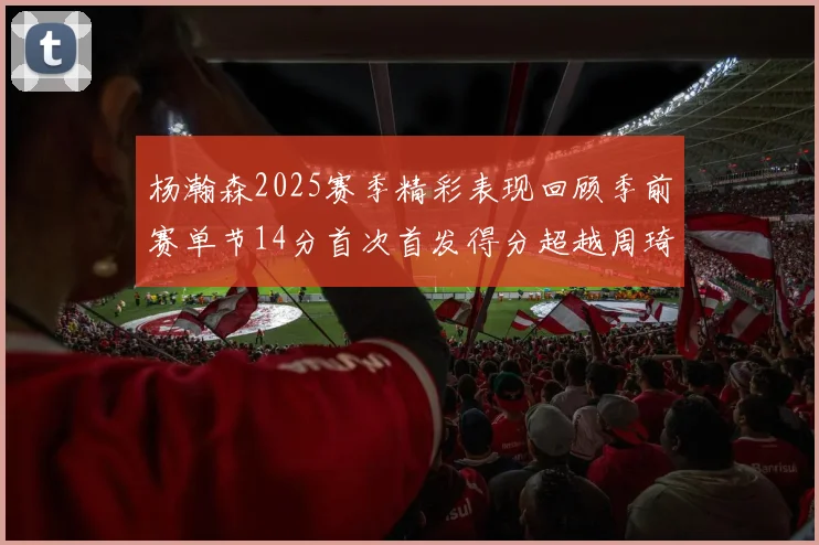 杨瀚森2025赛季精彩表现回顾季前赛单节14分首次首发得分超越周琦