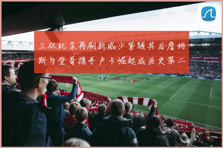 三双纪录再刷新威少紧随其后詹姆斯与登哥携手卢卡崛起成历史第二