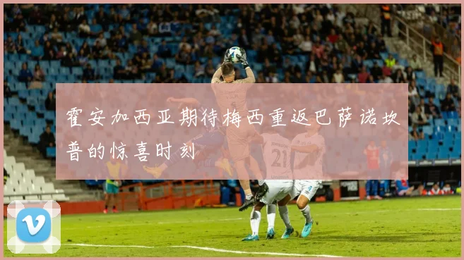 霍安加西亚期待梅西重返巴萨诺坎普的惊喜时刻