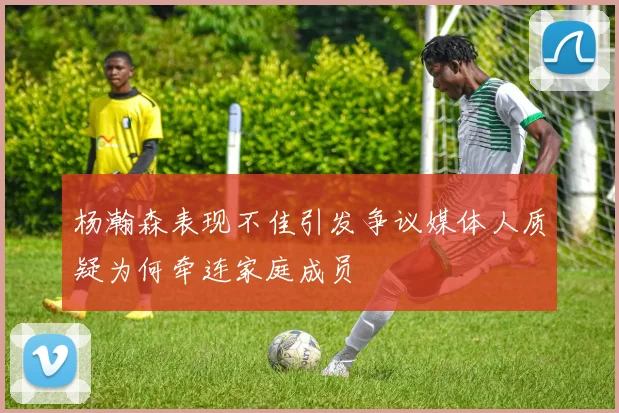 杨瀚森表现不佳引发争议媒体人质疑为何牵连家庭成员