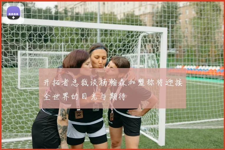 开拓者总裁谈杨瀚森加盟称将迎接全世界的目光与期待