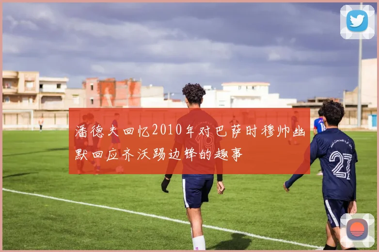 潘德夫回忆2010年对巴萨时穆帅幽默回应齐沃踢边锋的趣事