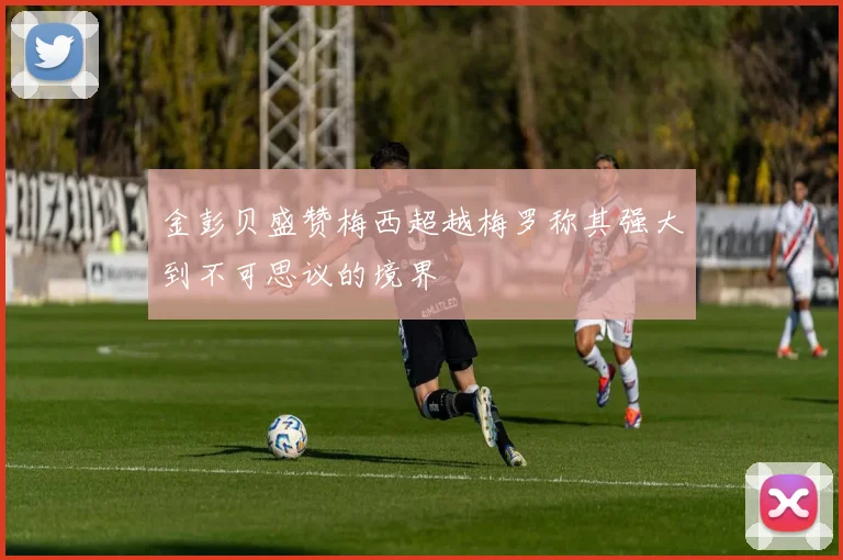 金彭贝盛赞梅西超越梅罗称其强大到不可思议的境界