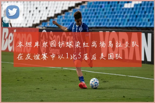 本坦库尔因铲球染红离场乌拉圭队在友谊赛中以1比5落后美国队