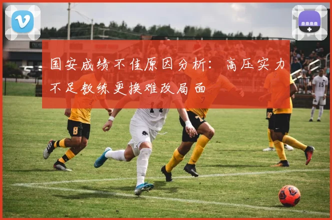 国安成绩不佳原因分析：高压实力不足教练更换难改局面