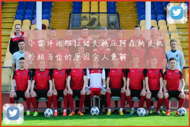 小雷评论维拉错失施压阿森纳良机外租马伦的原因令人费解