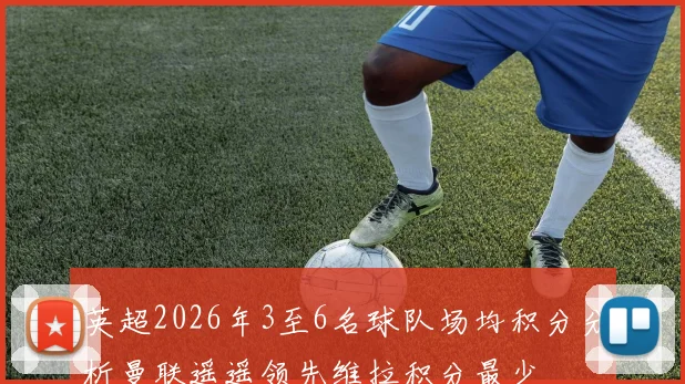 英超2026年3至6名球队场均积分分析曼联遥遥领先维拉积分最少