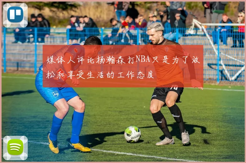 媒体人评论杨瀚森打NBA只是为了放松和享受生活的工作态度