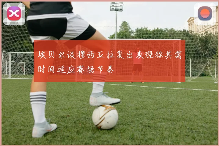 埃贝尔谈穆西亚拉复出表现称其需时间适应赛场节奏