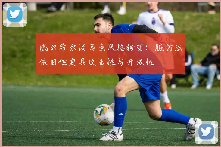 威尔希尔谈马竞风格转变：脏打法依旧但更具攻击性与开放性