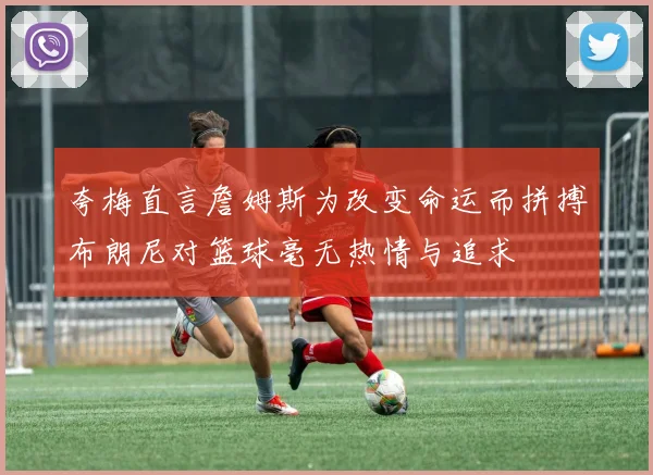夸梅直言詹姆斯为改变命运而拼搏布朗尼对篮球毫无热情与追求
