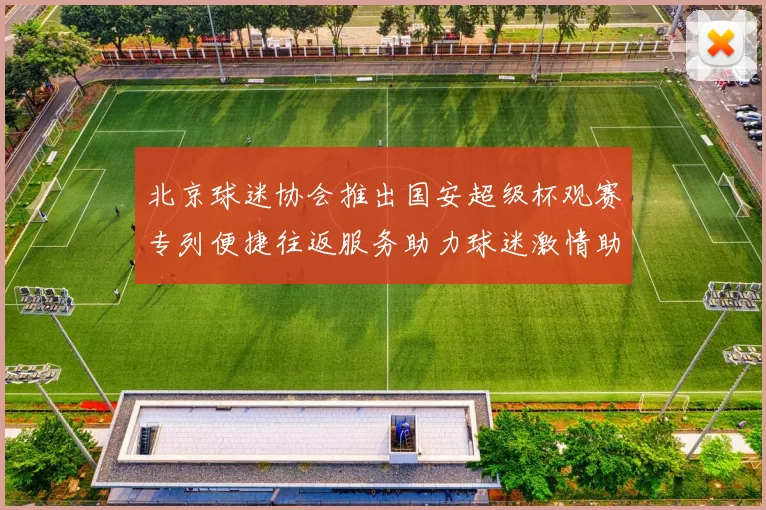 北京球迷协会推出国安超级杯观赛专列便捷往返服务助力球迷激情助阵