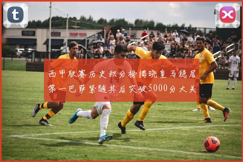 西甲联赛历史积分榜揭晓皇马稳居第一巴萨紧随其后突破5000分大关